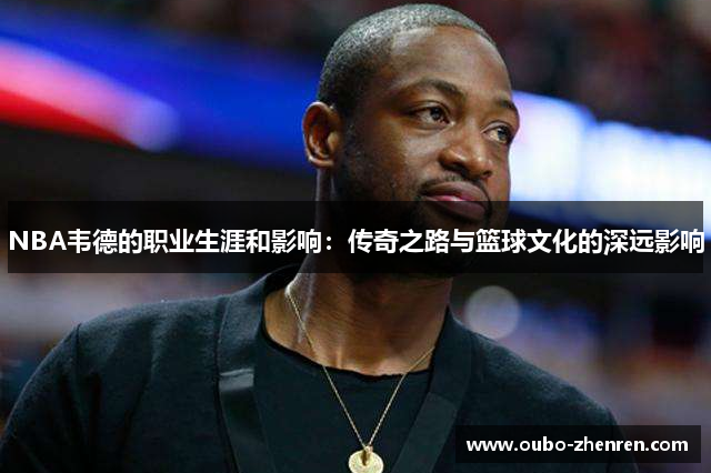 NBA韦德的职业生涯和影响：传奇之路与篮球文化的深远影响