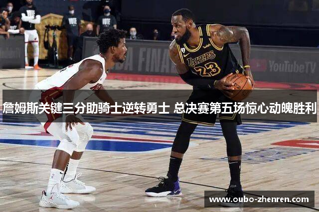 詹姆斯关键三分助骑士逆转勇士 总决赛第五场惊心动魄胜利