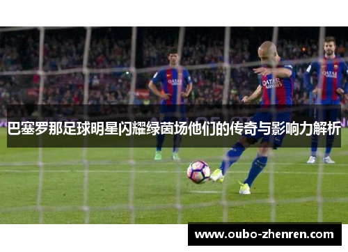 巴塞罗那足球明星闪耀绿茵场他们的传奇与影响力解析