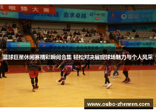 篮球巨星休闲赛精彩瞬间合集 轻松对决展现球场魅力与个人风采