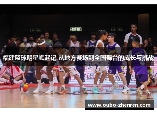 福建篮球明星崛起记 从地方赛场到全国舞台的成长与挑战